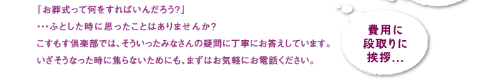 「お葬式って何をすればいいんだろう？」…ふとした時に思ったことはありませんか？こすもす倶楽部では、そういったみなさんの疑問に丁寧にお答えしています。いざそうなった時に焦らないためにも、まずはお気軽にお電話下さい。